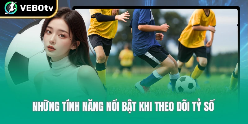 Những tính năng nổi bật khi theo dõi tỷ số